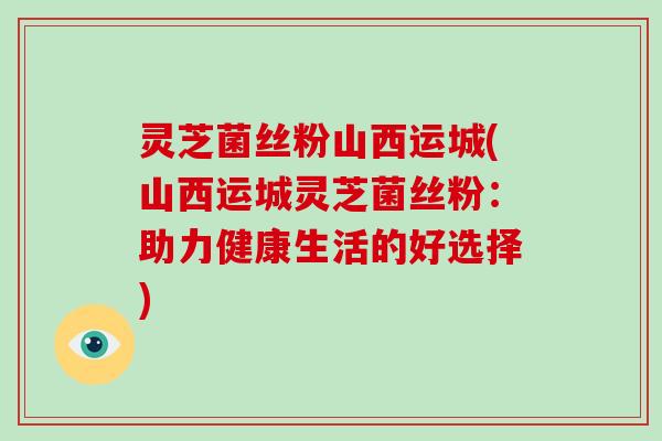 灵芝菌丝粉山西运城(山西运城灵芝菌丝粉:助力健康生活的好选择) 灵芝菌丝粉山西运城(山西运城灵芝菌丝粉:助力健康生活的好选择)