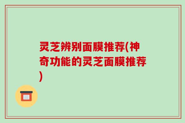 灵芝辨别面膜推荐(神奇功能的灵芝面膜推荐)