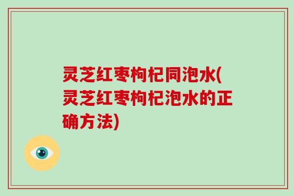 灵芝红枣枸杞同泡水(灵芝红枣枸杞泡水的正确方法)