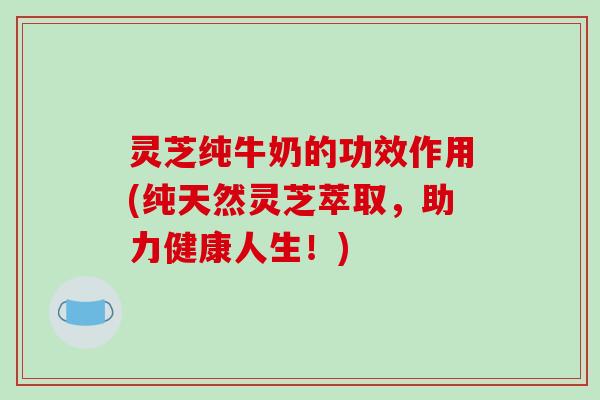 灵芝纯牛奶的功效作用(纯天然灵芝萃取，助力健康人生！)