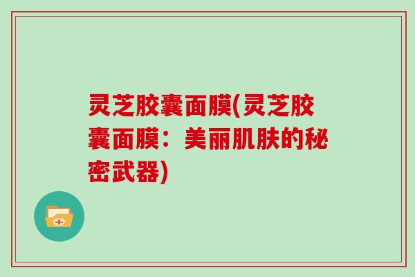 灵芝胶囊面膜(灵芝胶囊面膜：美丽肌肤的秘密武器)