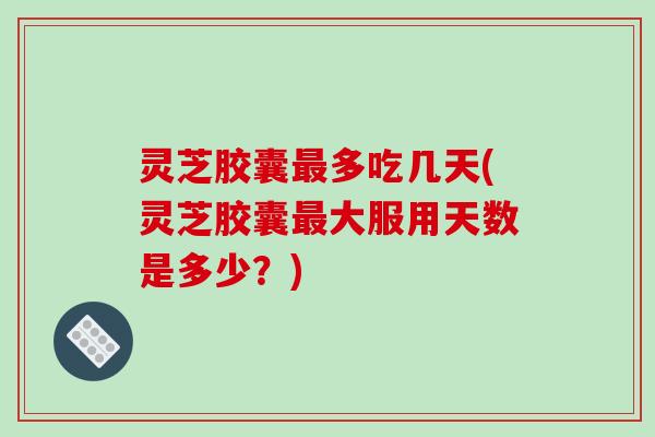 灵芝胶囊多吃几天(灵芝胶囊大服用天数是多少?) 灵芝胶囊多吃几天(灵芝胶囊大服用天数是多少?)