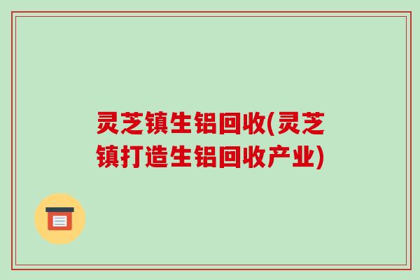 灵芝镇生铝回收(灵芝镇打造生铝回收产业)