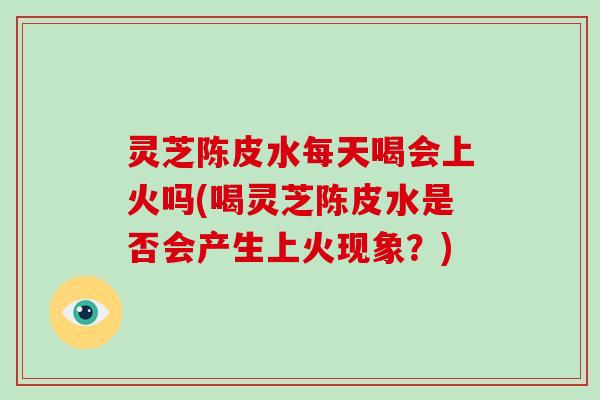 灵芝陈皮水每天喝会上火吗(喝灵芝陈皮水是否会产生上火现象?) 灵芝陈皮水每天喝会上火吗(喝灵芝陈皮水是否会产生上火现象?)
