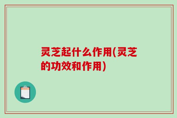 灵芝起什么作用(灵芝的功效和作用) 灵芝起什么作用(灵芝的功效和作用)