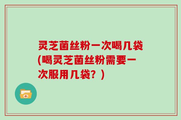 灵芝菌丝粉一次喝几袋(喝灵芝菌丝粉需要一次服用几袋？)