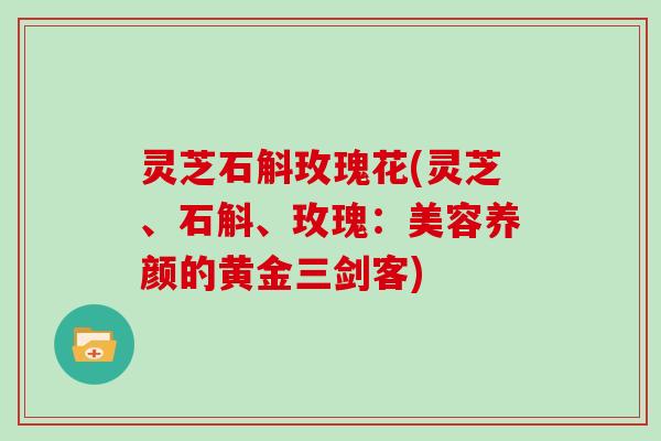灵芝石斛玫瑰花(灵芝、石斛、玫瑰：美容养颜的黄金三剑客)
