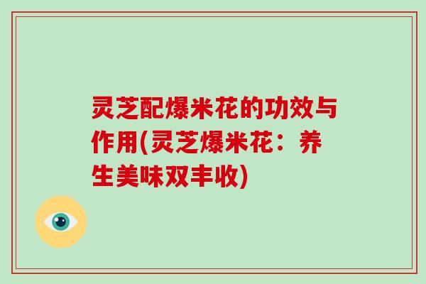 灵芝配爆米花的功效与作用(灵芝爆米花:养生美味双丰收) 灵芝配爆米花的功效与作用(灵芝爆米花:养生美味双丰收)