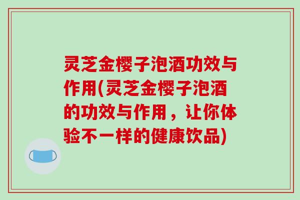 灵芝金樱子泡酒功效与作用(灵芝金樱子泡酒的功效与作用，让你体验不一样的健康饮品)
