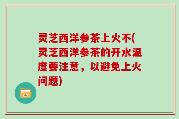 灵芝西洋参茶上火不(灵芝西洋参茶的开水温度要注意,以避免上火问题) 灵芝西洋参茶上火不(灵芝西洋参茶的开水温度要注意,以避免上火问题)