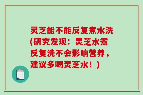 灵芝能不能反复煮水洗(研究发现:灵芝水煮反复洗不会影响营养,建议多喝灵芝水!) 灵芝能不能反复煮水洗(研究发现:灵芝水煮反复洗不会影响营养,建议多喝灵芝水!)