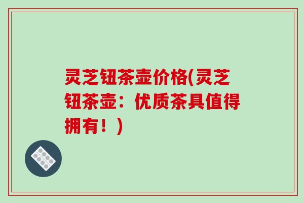灵芝钮茶壶价格(灵芝钮茶壶:优质茶具值得拥有!) 灵芝钮茶壶价格(灵芝钮茶壶:优质茶具值得拥有!)