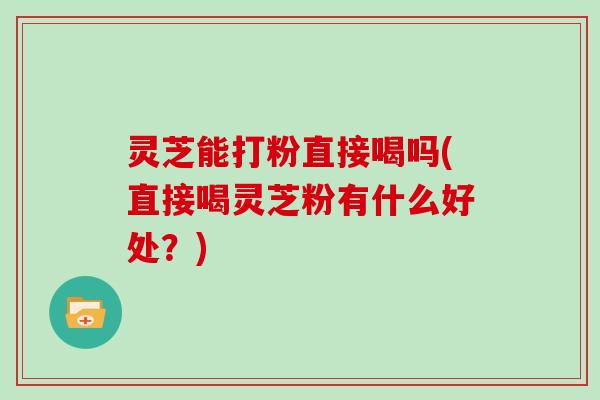 灵芝能打粉直接喝吗(直接喝灵芝粉有什么好处？)