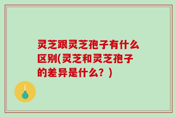 灵芝跟灵芝孢子有什么区别(灵芝和灵芝孢子的差异是什么？)