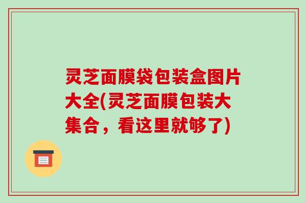 灵芝面膜袋包装盒图片大全(灵芝面膜包装大集合，看这里就够了)