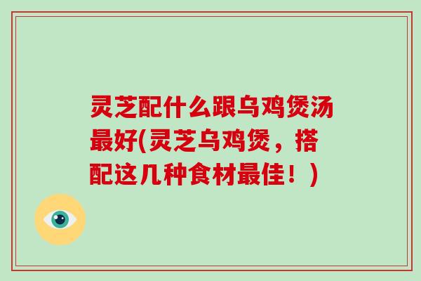 灵芝配什么跟乌鸡煲汤最好(灵芝乌鸡煲，搭配这几种食材最佳！)