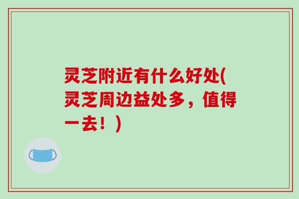 灵芝附近有什么好处(灵芝周边益处多,值得一去!) 灵芝附近有什么好处(灵芝周边益处多,值得一去!)