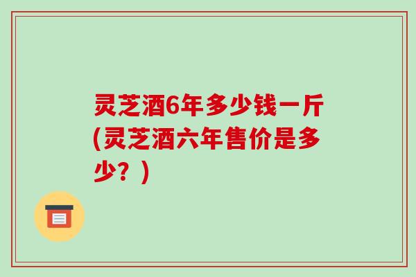 灵芝酒6年多少钱一斤(灵芝酒六年售价是多少？)