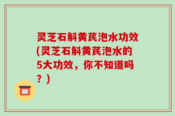灵芝石斛黄芪泡水功效(灵芝石斛黄芪泡水的5大功效，你不知道吗？)