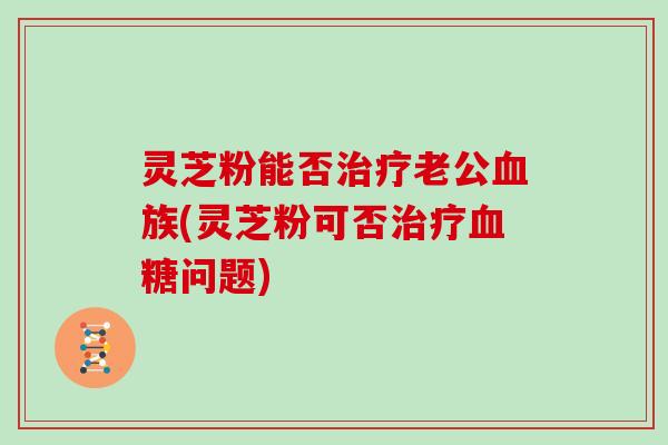 灵芝粉能否治疗老公血族(灵芝粉可否治疗血糖问题)
