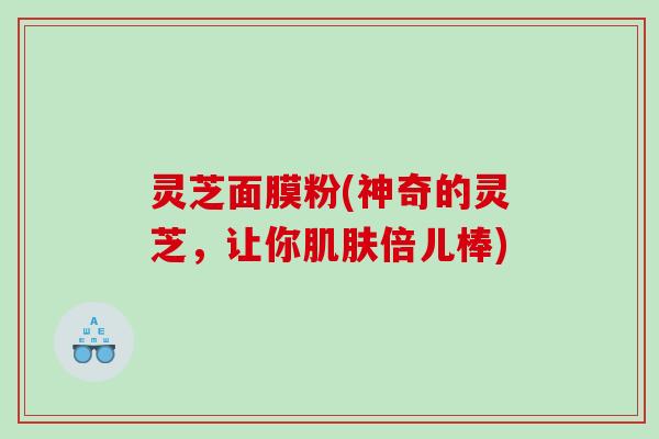 灵芝面膜粉(神奇的灵芝,让你倍儿棒) 灵芝面膜粉(神奇的灵芝,让你倍儿棒)