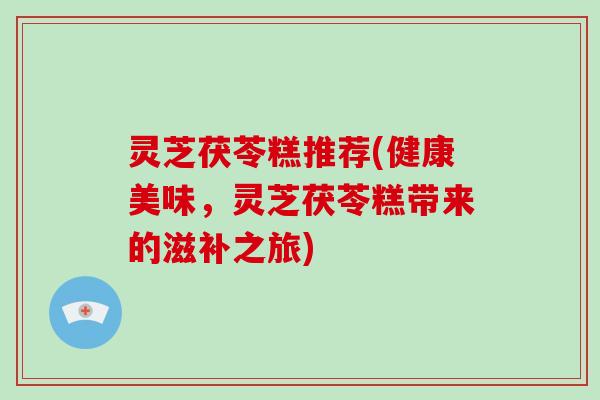 灵芝茯苓糕推荐(健康美味,灵芝茯苓糕带来的滋补之旅) 灵芝茯苓糕推荐(健康美味,灵芝茯苓糕带来的滋补之旅)