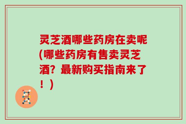 灵芝酒哪些药房在卖呢(哪些药房有售卖灵芝酒？最新购买指南来了！)
