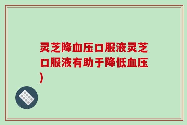 灵芝降口服液灵芝口服液有助于降低)