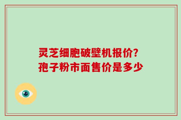 灵芝细胞破壁机报价？孢子粉市面售价是多少