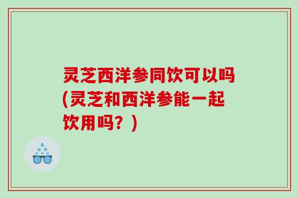 灵芝西洋参同饮可以吗(灵芝和西洋参能一起饮用吗？)