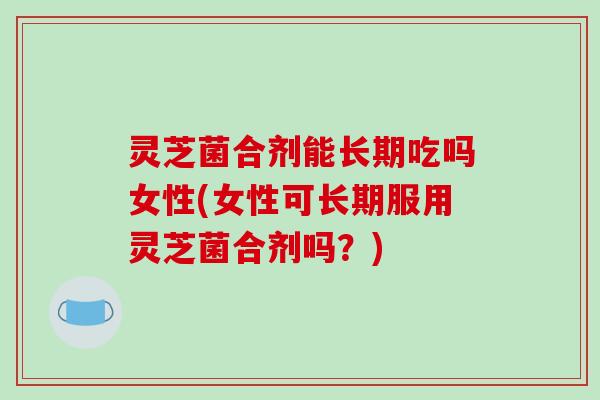 灵芝菌合剂能长期吃吗女性(女性可长期服用灵芝菌合剂吗?) 灵芝菌合剂能长期吃吗女性(女性可长期服用灵芝菌合剂吗?)