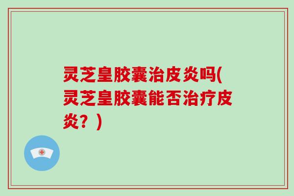 灵芝皇胶囊皮炎吗(灵芝皇胶囊能否皮炎?) 灵芝皇胶囊皮炎吗(灵芝皇胶囊能否皮炎?)