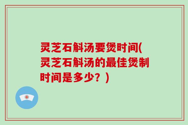 灵芝石斛汤要煲时间(灵芝石斛汤的最佳煲制时间是多少？)