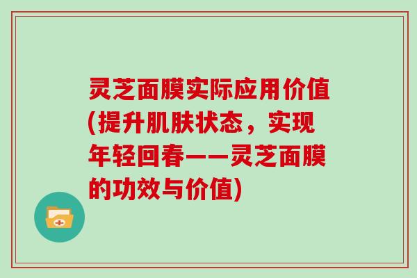 灵芝面膜实际应用价值(提升状态，实现年轻回春——灵芝面膜的功效与价值)