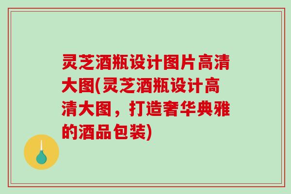 灵芝酒瓶设计图片高清大图(灵芝酒瓶设计高清大图,打造奢华典雅的酒品包装) 灵芝酒瓶设计图片高清大图(灵芝酒瓶设计高清大图,打造奢华典雅的酒品包装)