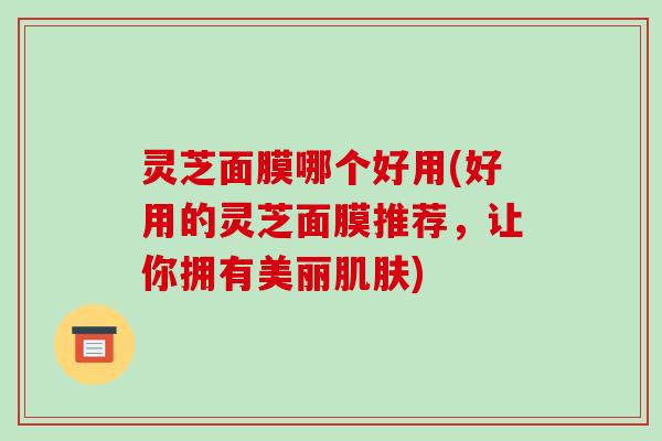 灵芝面膜哪个好用(好用的灵芝面膜推荐，让你拥有美丽肌肤)