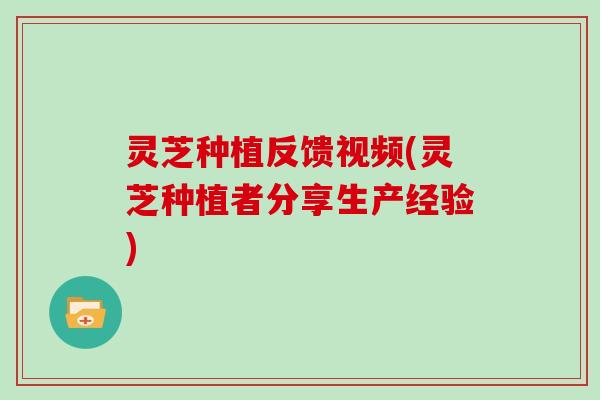 灵芝种植反馈视频(灵芝种植者分享生产经验)