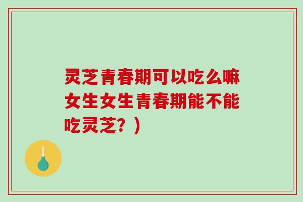 灵芝青春期可以吃么嘛女生女生青春期能不能吃灵芝？)