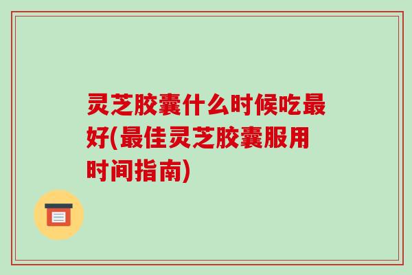 灵芝胶囊什么时候吃最好(最佳灵芝胶囊服用时间指南)