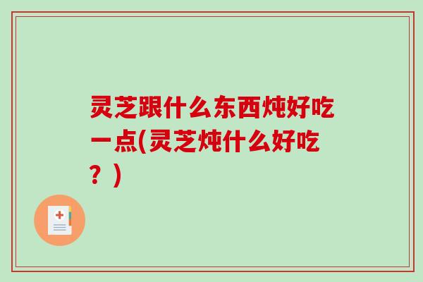 灵芝跟什么东西炖好吃一点(灵芝炖什么好吃?) 灵芝跟什么东西炖好吃一点(灵芝炖什么好吃?)