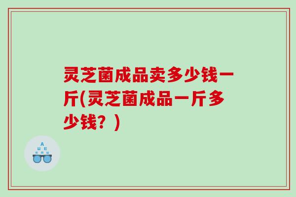 灵芝菌成品卖多少钱一斤(灵芝菌成品一斤多少钱？)