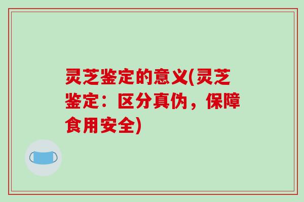 灵芝鉴定的意义(灵芝鉴定:区分真伪,保障食用安全) 灵芝鉴定的意义(灵芝鉴定:区分真伪,保障食用安全)
