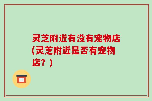 灵芝附近有没有宠物店(灵芝附近是否有宠物店?) 灵芝附近有没有宠物店(灵芝附近是否有宠物店?)