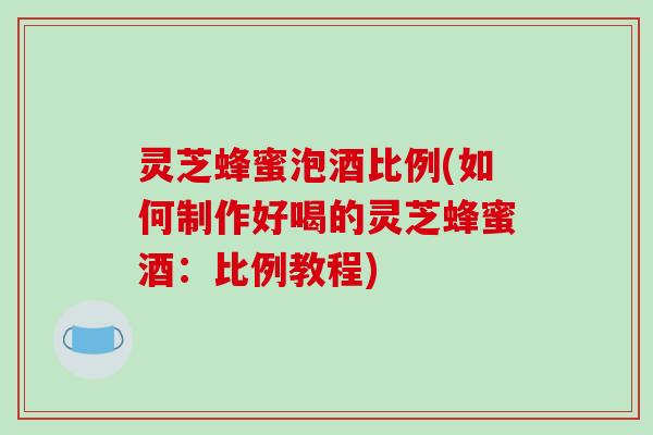 灵芝蜂蜜泡酒比例(如何制作好喝的灵芝蜂蜜酒：比例教程)