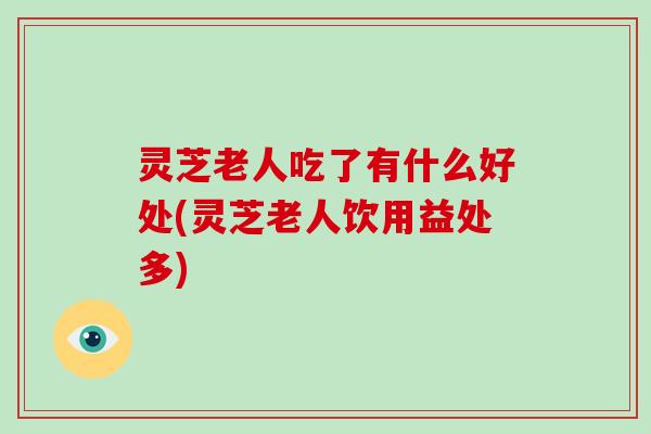 灵芝老人吃了有什么好处(灵芝老人饮用益处多)
