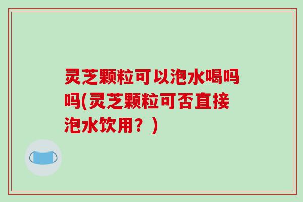 灵芝颗粒可以泡水喝吗吗(灵芝颗粒可否直接泡水饮用？)