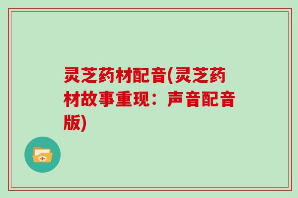灵芝药材配音(灵芝药材故事重现：声音配音版)