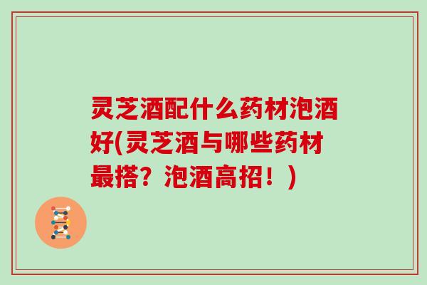 灵芝酒配什么药材泡酒好(灵芝酒与哪些药材搭?泡酒高招!) 灵芝酒配什么药材泡酒好(灵芝酒与哪些药材搭?泡酒高招!)
