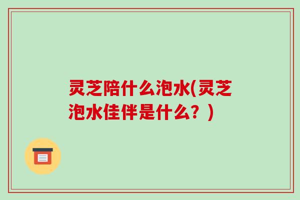 灵芝陪什么泡水(灵芝泡水佳伴是什么？)