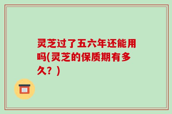 灵芝过了五六年还能用吗(灵芝的保质期有多久?) 灵芝过了五六年还能用吗(灵芝的保质期有多久?)